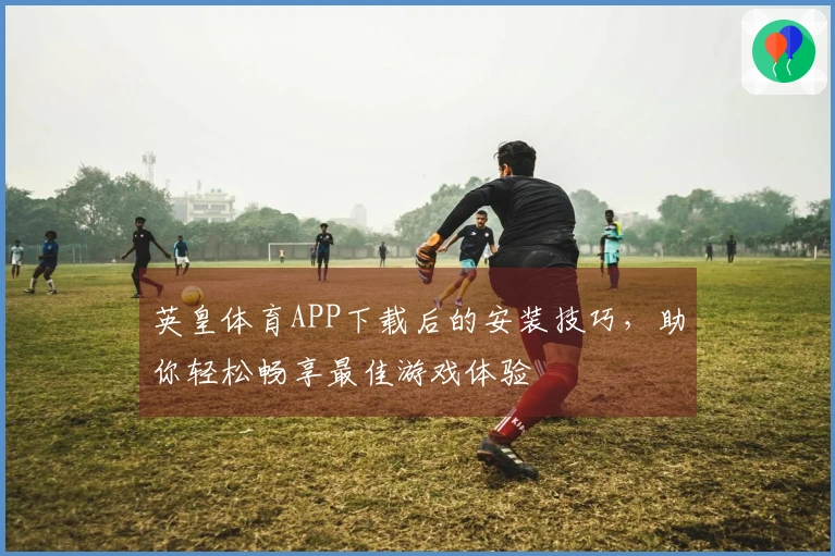 英皇体育APP下载后的安装技巧，助你轻松畅享最佳游戏体验