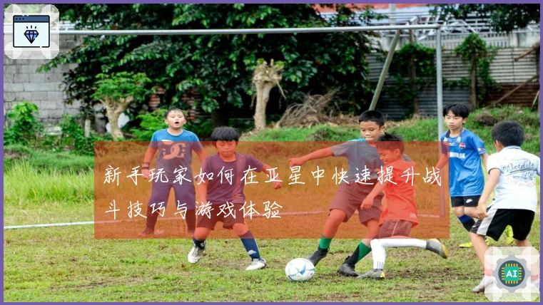 新手玩家如何在亚星中快速提升战斗技巧与游戏体验