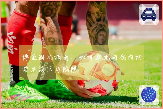 博鱼避坑指南：如何避免游戏内的常见误区与陷阱