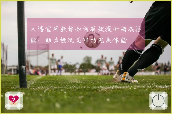 火博官网教你如何有效提升游戏性能，助力畅玩无阻的完美体验