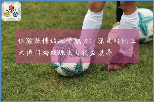 体验欧博的独特魅力：深度对比三大热门游戏玩法与收益差异